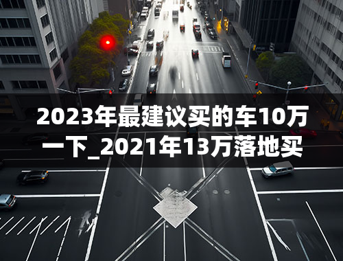 2023年最建议买的车10万一下_2021年13万落地买什么车