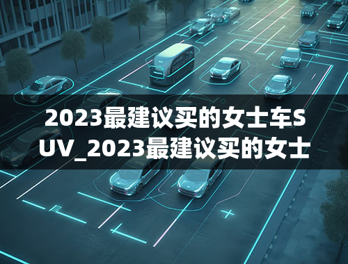 2023最建议买的女士车SUV_2023最建议买的女士车suv40-50万