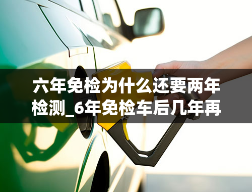 六年免检为什么还要两年检测_6年免检车后几年再检