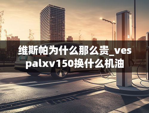 维斯帕为什么那么贵_vespalxv150换什么机油