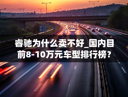 睿驰为什么卖不好_国内目前8-10万元车型排行榜？