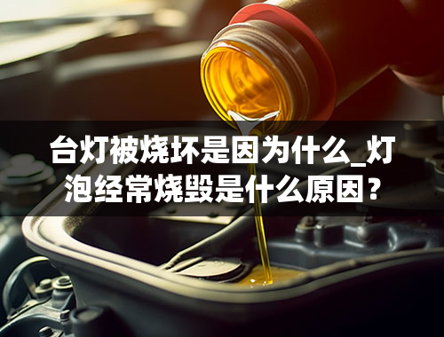 台灯被烧坏是因为什么_灯泡经常烧毁是什么原因？