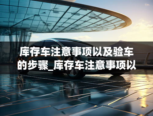 库存车注意事项以及验车的步骤_库存车注意事项以及验车的步骤