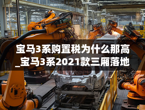 宝马3系购置税为什么那高_宝马3系2021款三厢落地需要多少钱？