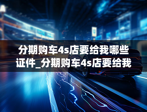 分期购车4s店要给我哪些证件_分期购车4s店要给我哪些证件和手续