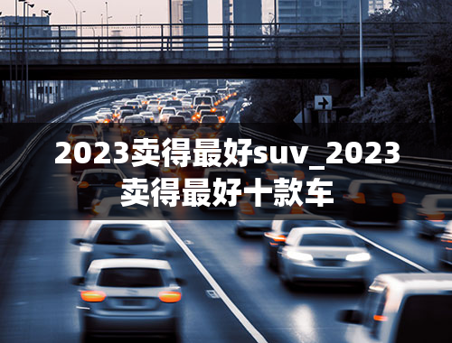 2023卖得最好suv_2023卖得最好十款车