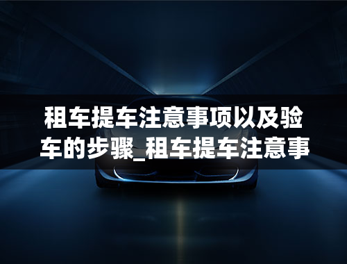 租车提车注意事项以及验车的步骤_租车提车注意事项以及验车的步骤