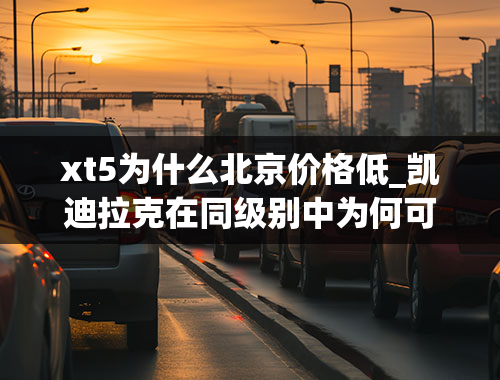 xt5为什么北京价格低_凯迪拉克在同级别中为何可以有那么大幅度的降价，而其他品牌却做不到？