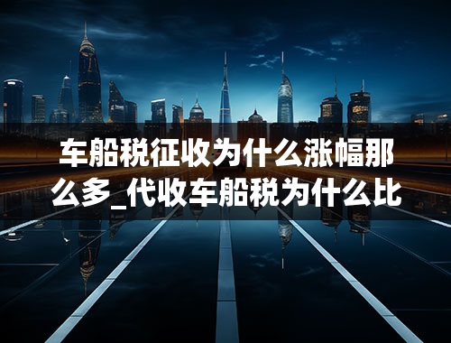 车船税征收为什么涨幅那么多_代收车船税为什么比第一年交的多