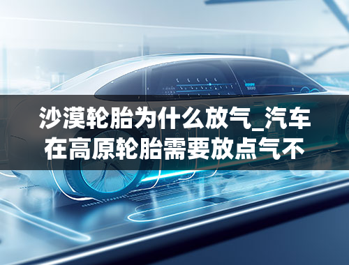 沙漠轮胎为什么放气_汽车在高原轮胎需要放点气不？