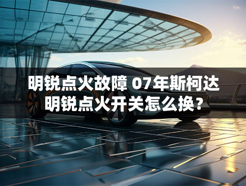 明锐点火故障 07年斯柯达明锐点火开关怎么换？