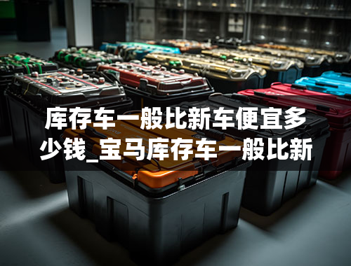 库存车一般比新车便宜多少钱_宝马库存车一般比新车便宜多少钱