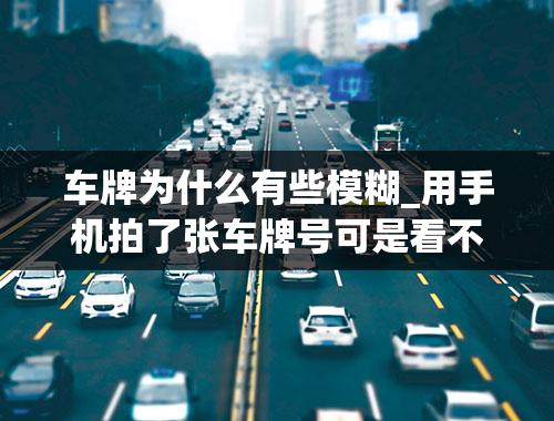 车牌为什么有些模糊_用手机拍了张车牌号可是看不清楚越放大越模糊怎么样才能看清楚