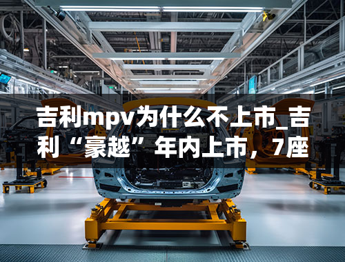 吉利mpv为什么不上市_吉利“豪越”年内上市，7座中型SUV，竞品瞄准汉兰达