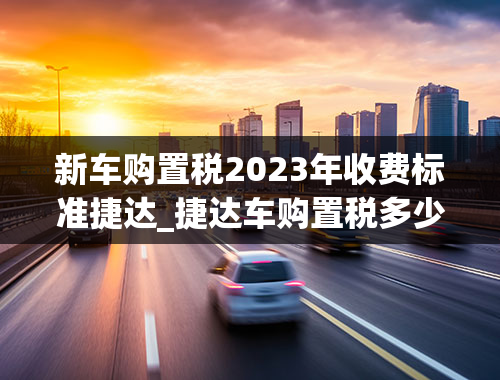 新车购置税2023年收费标准捷达_捷达车购置税多少钱