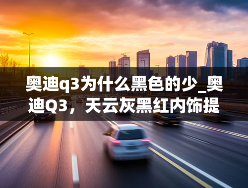 奥迪q3为什么黑色的少_奥迪Q3，天云灰黑红内饰提车作业，坎坷买车之路