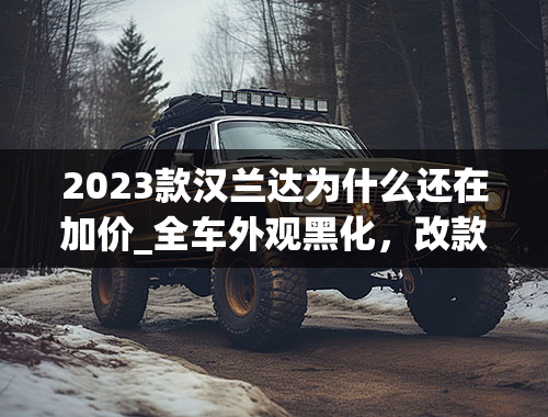 2023款汉兰达为什么还在加价_全车外观黑化，改款后的丰田汉兰达还是家用SUV的最优解？