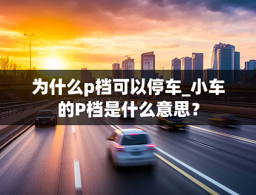 为什么p档可以停车_小车的P档是什么意思？