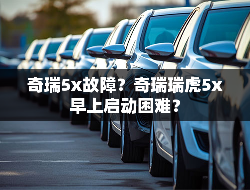 奇瑞5x故障？奇瑞瑞虎5x早上启动困难？