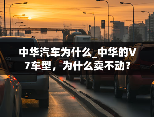 中华汽车为什么_中华的V7车型，为什么卖不动？