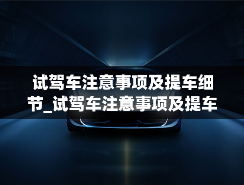 试驾车注意事项及提车细节_试驾车注意事项及提车细节视频