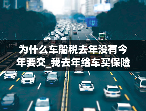 为什么车船税去年没有今年要交_我去年给车买保险，为什么当时没有购买车船税，车船税不是很早就开始收了吗，今年买险，保险公司？