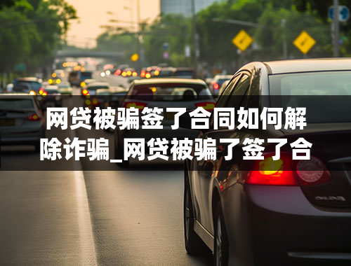 网贷被骗签了合同如何解除诈骗_网贷被骗了签了合同怎么办