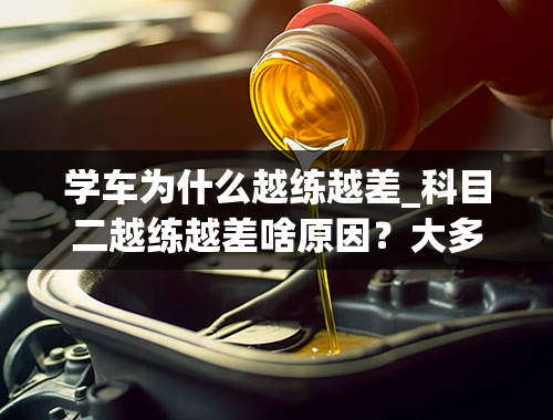 学车为什么越练越差_科目二越练越差啥原因？大多学员常犯的错，请你不要再犯，多注意