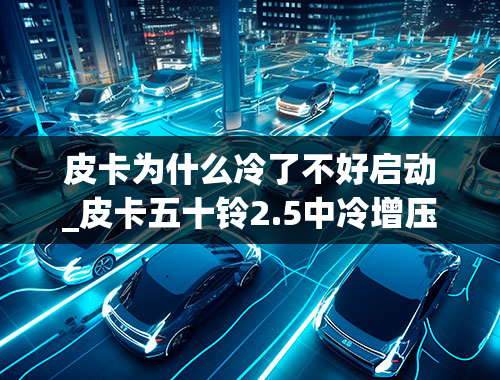 皮卡为什么冷了不好启动_皮卡五十铃2.5中冷增压冷车难着车什么问题