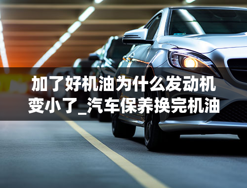 加了好机油为什么发动机变小了_汽车保养换完机油，出现这样的情况别担心