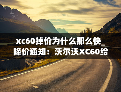 xc60掉价为什么那么快_降价通知：沃尔沃XC60给力优惠即将释放，今夏购车不容错过