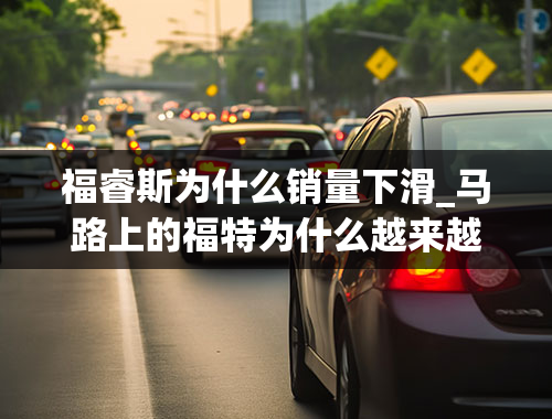 福睿斯为什么销量下滑_马路上的福特为什么越来越少了？