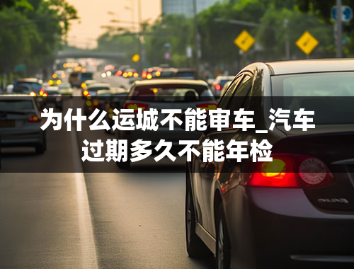 为什么运城不能审车_汽车过期多久不能年检