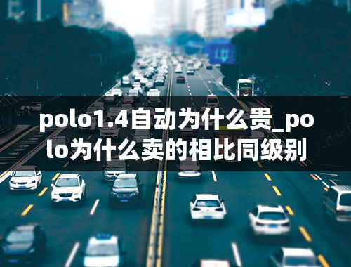 polo1.4自动为什么贵_polo为什么卖的相比同级别要贵？