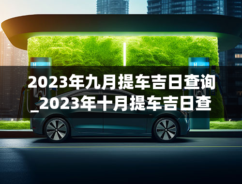 2023年九月提车吉日查询_2023年十月提车吉日查询