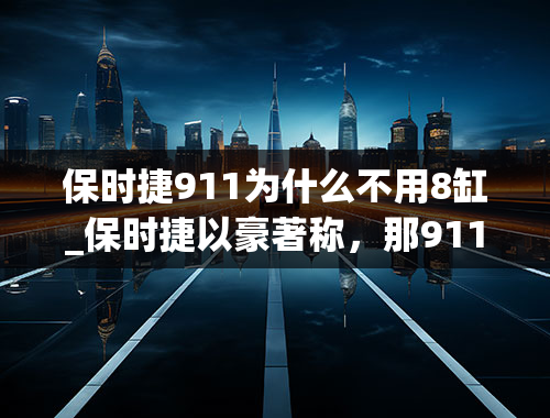 保时捷911为什么不用8缸_保时捷以豪著称，那911为什么只能算是入门款？