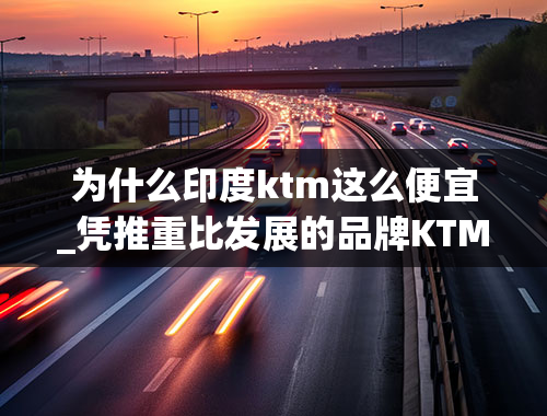 为什么印度ktm这么便宜_凭推重比发展的品牌KTM