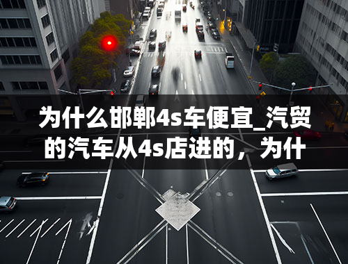 为什么邯郸4s车便宜_汽贸的汽车从4s店进的，为什么最后卖得比进价还便宜？