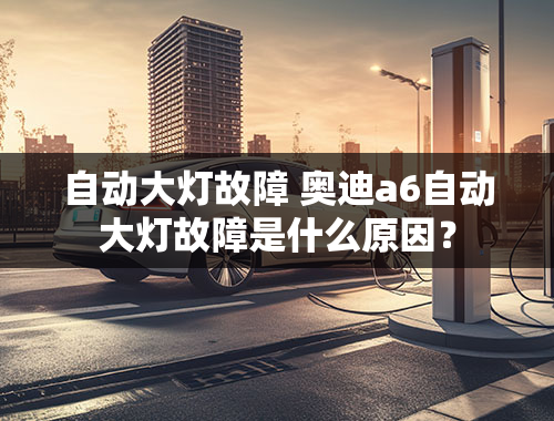 自动大灯故障 奥迪a6自动大灯故障是什么原因？