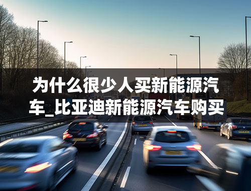 为什么很少人买新能源汽车_比亚迪新能源汽车购买的人越来越少，这背后是什么原因？