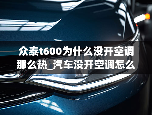 众泰t600为什么没开空调那么热_汽车没开空调怎么有热风出来，出风口排热气的原因