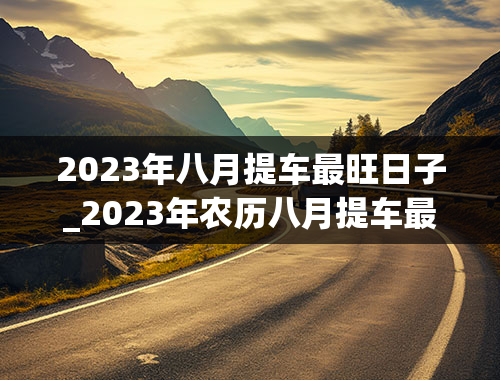 2023年八月提车最旺日子_2023年农历八月提车最旺日子