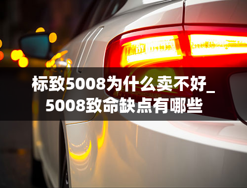 标致5008为什么卖不好_5008致命缺点有哪些