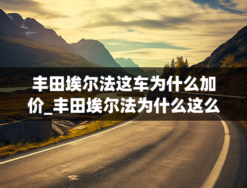 丰田埃尔法这车为什么加价_丰田埃尔法为什么这么贵，丰田埃尔法好在哪里