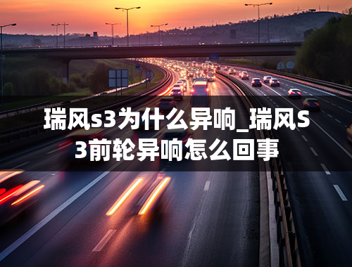 瑞风s3为什么异响_瑞风S3前轮异响怎么回事