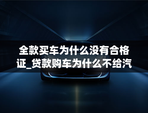 全款买车为什么没有合格证_贷款购车为什么不给汽车合格证和发票