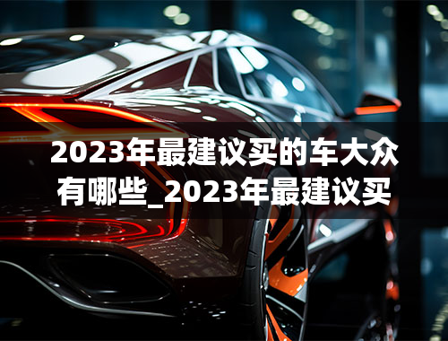 2023年最建议买的车大众有哪些_2023年最建议买的车大众有哪些车型