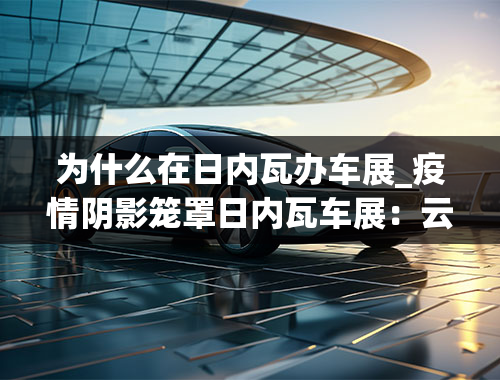 为什么在日内瓦办车展_疫情阴影笼罩日内瓦车展：云时代车展还有必要吗？