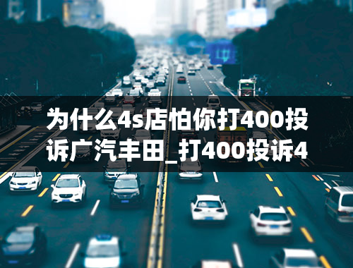 为什么4s店怕你打400投诉广汽丰田_打400投诉4s店会遭报复不