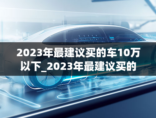 2023年最建议买的车10万以下_2023年最建议买的车10万以下suv